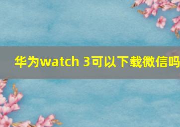 华为watch 3可以下载微信吗